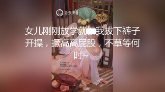 女儿刚刚放学就被我拔下裤子开操，撅高高屁股，不草等何时~ 