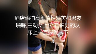 酒店偷拍高颜值性感美和男友啪啪,主动女上位干,被男的从床上一直操到床下