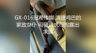 GX-016冠希传媒 清理鸡巴的家政女仆 闷骚白虎母狗露出求操