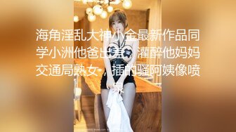 海角淫乱大神小金最新作品同学小洲他爸出差，灌醉他妈妈交通局熟女，插的骚阿姨像喷泉