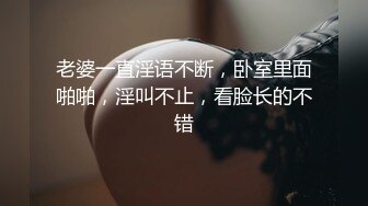 老婆一直淫语不断，卧室里面啪啪，淫叫不止，看脸长的不错