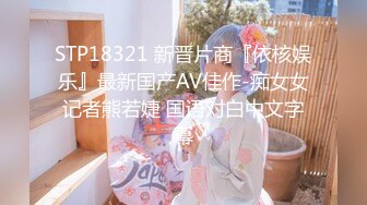 STP18321 新晋片商『依核娱乐』最新国产AV佳作-痴女女记者熊若婕 国语对白中文字幕