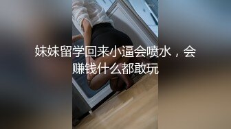 妹妹留学回来小逼会喷水，会赚钱什么都敢玩