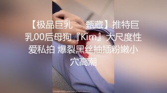 【极品巨乳❤️甄藏】推特巨乳00后母狗『Kim』大尺度性爱私拍 爆裂黑丝抽插粉嫩小穴高潮