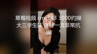 草莓视频 cm-143 3000约操大三学生妹 身材一流非常抗操