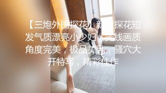 【三炮外围探花】新晋探花短发气质漂亮小少妇，光线画质角度完美，极品美乳，骚穴大开特写，精彩佳作