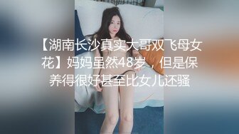 【湖南长沙真实大哥双飞母女花】妈妈虽然48岁，但是保养得很好甚至比女儿还骚