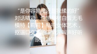 “是你容易湿还是我揉的好”对话精彩，性感身材白皙无毛模特【莉莉】私拍女体艺术，抠逼口交啪啪深情淫叫声好听原版2K画质