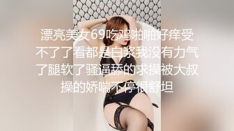 漂亮美女69吃鸡啪啪好痒受不了了看都是白浆我没有力气了腿软了骚逼舔的求操被大叔操的娇喘不停很舒坦