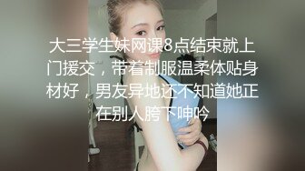 大三学生妹网课8点结束就上门援交，带着制服温柔体贴身材好，男友异地还不知道她正在别人胯下呻吟