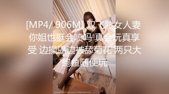 [MP4/ 906M] 双飞熟女人妻 你姐也挺会喷吗 真会玩真享受 边操逼边被舔菊花 两只大鲍鱼随便玩