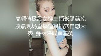 高颜值极品女神主播长腿菇凉凌晨现场直播道具插穴自慰大秀_身材好叫声淫荡