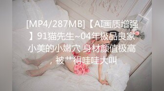 [MP4/287MB]【AI画质增强】91猫先生~04年极品良家小美的小嫩穴 身材颜值极高，被艹得哇哇大叫