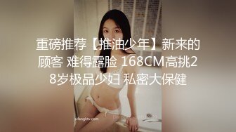 重磅推荐【推油少年】新来的顾客 难得露脸 168CM高挑28岁极品少妇 私密大保健