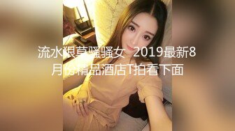 流水狠草骚骚女  2019最新8月份精品酒店T拍看下面