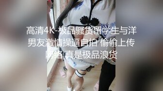 高清4K-极品骚货留学生与洋男友激情操逼自拍 偷偷上传网络 真是极品浪货