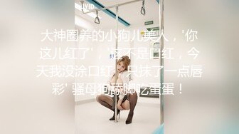 大神圈养的小狗儿美人，'你这儿红了'，'这不是口红，今天我没涂口红，只抹了一点唇彩' 骚母狗舔脚吃蛋蛋！