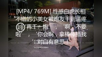 [MP4/ 769M] 性感白虎长相不错的小美女被炮友干到逼疼，‘再干一炮’，‘啊，不要啦’，‘你会啊，拿棒棒插我’对白有意思！