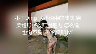 小丁Ding 大小適中的咪咪 完美體形釋放無盡魅力 怎么肏也肏不夠 [74P/281M]