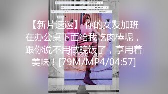 【新片速遞】 你的女友加班在办公桌下面给我吃肉棒呢，跟你说不用做晚饭了，享用着美味！[79M/MP4/04:57]