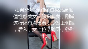 壮男3500元约了位极品高颜值性感美女，肤白貌美，刚做这行还有点害羞，沙发上侧插，后入，女上位，骑乘，各种干.