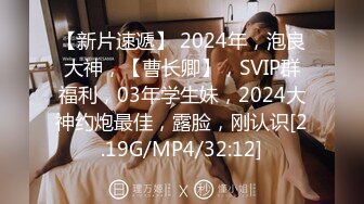 【新片速遞】 2024年，泡良大神，【曹长卿】，SVIP群福利，03年学生妹，2024大神约炮最佳，露脸，刚认识[2.19G/MP4/32:12]