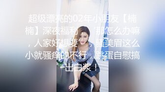 超级漂亮的02年小朋友【楠楠】深夜福利，‘那怎么办嘛，人家好想要’，骚美眉这么小就骚痒的不行，跳蛋自慰搞出白浆！