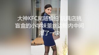 大神KFC尾随偷拍 玩具店挑盲盒的小学妹蕾丝边粉内中间湿了一块