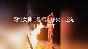 网红女神自慰后不够爽，还勾引别人来干