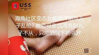 海角社区变态女教师萍姐与儿子乱伦? 教师母亲饥渴难耐儿子不从，只能酒后下药强奸