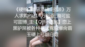 《硬核✅精品重磅✅资源》万人求购P站14万粉亚_裔可盐可甜博_主【Offic媚黑】恋上黑驴屌被各种花式露脸爆肏霸王硬上弓翻白眼