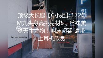 顶级大长腿【C小姐】172CM九头身高挑身材5，丝袜美腿天生尤物！叫床超猛 请带上耳机欣赏