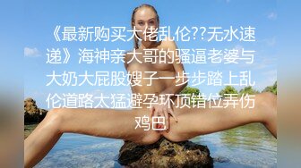 《最新购买大佬乱伦??无水速递》海神亲大哥的骚逼老婆与大奶大屁股嫂子一步步踏上乱伦道路太猛避孕环顶错位弄伤鸡巴