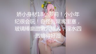 娇小身材18小萝莉！小小年纪很会玩！奇怪假屌嘴里塞，玻璃棒磨蹭嫩穴插入，淫水四溅搞得好湿