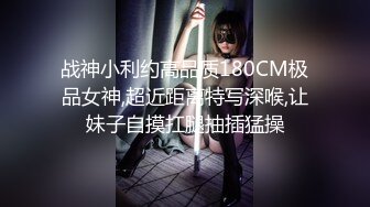 战神小利约高品质180CM极品女神,超近距离特写深喉,让妹子自摸扛腿抽插猛操