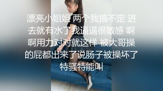 漂亮小姐姐 两个我搞不定 进去就有水了我逼逼很敏感 啊啊用力对对就这样 被大哥操的屁都出来了说肠子被操坏了特骚特能叫