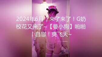 2024年6月，来了来了！G奶校花又来了~【曼小狗】啪啪！自慰！爽飞天~