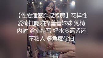 【性爱泄密胖叔炮房】花样性爱椅扛腿啪操蕾蕾妹妹 炮椅内射 浴室特写 好水多逼紧还不粘人 多角度偷拍