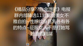 《精品分享??白金泄密》电报群内部臻选11对露脸美女不雅自拍~性感纹身巨乳各有各的特点~征服女人不是打她骂她是要用屌