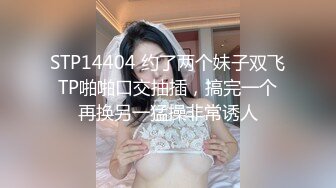 STP14404 约了两个妹子双飞TP啪啪口交抽插，搞完一个再换另一猛操非常诱人