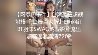 【网曝门事件】台湾最狂超靓嫩模『,口爆百人斩』E奶网红BT羽沫SWAG咸湿影片流出超骚淫浪高清720P