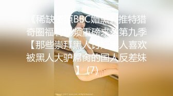 《稀缺资源BBC媚黑》推特猎奇圈福利视频重磅来袭第九季【那些崇拜黑人讨好黑人喜欢被黑人大驴屌肏的国人反差妹】 (7)