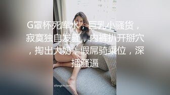 G罩杯死库水，巨乳小骚货，寂寞独自发骚，内裤扒开掰穴，掏出大奶，假屌骑乘位，深插骚逼