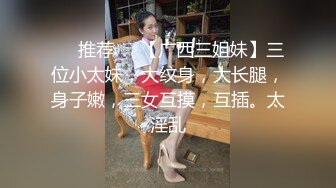 ❣️推荐❣️【广西三姐妹】三位小太妹，大纹身，大长腿，身子嫩，三女互摸，互插。太淫乱