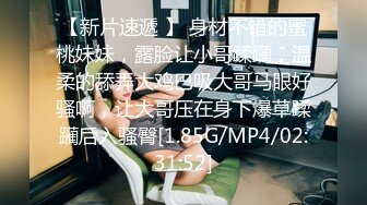 【新片速遞 】 身材不错的蜜桃妹妹，露脸让小哥蹂躏，温柔的舔弄大鸡巴吸大哥马眼好骚啊，让大哥压在身下爆草蹂躏后入骚臀[1.85G/MP4/02:31:52]