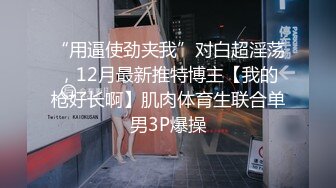 “用逼使劲夹我”对白超淫荡，12月最新推特博主【我的枪好长啊】肌肉体育生联合单男3P爆操