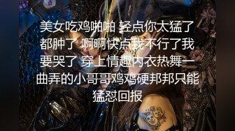 美女吃鸡啪啪 轻点你太猛了都肿了 啊啊快点我不行了我要哭了 穿上情趣内衣热舞一曲弄的小哥哥鸡鸡硬邦邦只能猛怼回报