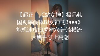 【超正❤️C站女神】极品韩国劲爆酮体BJ女神《Baea》炮机速攻白虎蜜穴 汁液横流 大黑牛寸止高潮