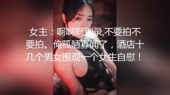 女主：啊啊啊别录,不要拍不要拍。俺孤陋寡闻了，酒店十几个男女围观一个女生自慰！