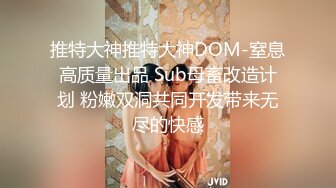 推特大神推特大神DOM-窒息高质量出品 Sub母畜改造计划 粉嫩双洞共同开发带来无尽的快感